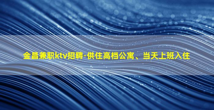 金昌兼职ktv招聘-供住高档公寓、当天上班入住